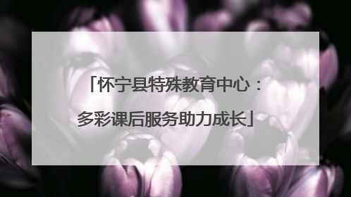 怀宁县特殊教育中心：多彩课后服务助力成长