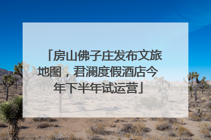 房山佛子庄发布文旅地图，君澜度假酒店今年下半年试运营