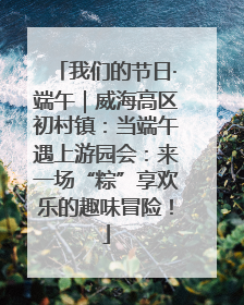 我们的节日·端午｜威海高区初村镇：当端午遇上游园会：来一场“粽”享欢乐的趣味冒险！