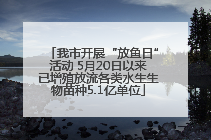 我市开展“放鱼日”活动 5月20日以来已增殖放流各类水生生物苗种5.1亿单位