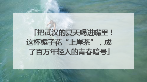 把武汉的夏天喝进嘴里！这杯栀子花“上岸茶”，成了百万年轻人的青春暗号