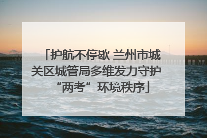 护航不停歇 兰州市城关区城管局多维发力守护“两考”环境秩序