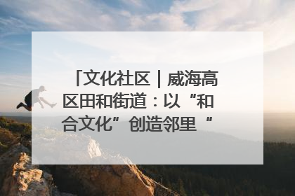 文化社区｜威海高区田和街道：以“和合文化”创造邻里“和合之美”