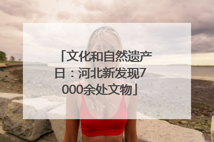 文化和自然遗产日：河北新发现7000余处文物