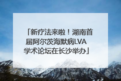 新疗法来啦！湖南首届阿尔茨海默病LVA学术论坛在长沙举办