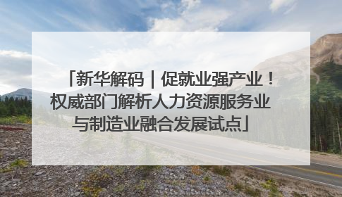 新华解码｜促就业强产业！权威部门解析人力资源服务业与制造业融合发展试点