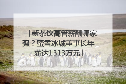 新茶饮高管薪酬哪家强？蜜雪冰城董事长年薪达1313万元