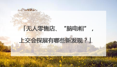 无人零售店、“脑电帽”，上交会探展有哪些新发现？