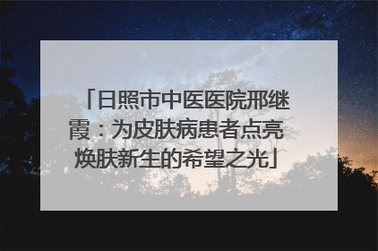 日照市中医医院邢继霞：为皮肤病患者点亮焕肤新生的希望之光