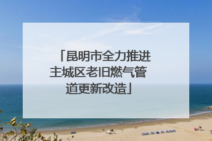 昆明市全力推进主城区老旧燃气管道更新改造