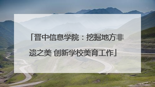 晋中信息学院：挖掘地方非遗之美 创新学校美育工作