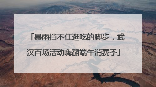 暴雨挡不住逛吃的脚步，武汉百场活动嗨翻端午消费季