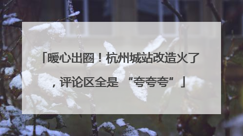 暖心出圈！杭州城站改造火了，评论区全是 “夸夸夸”