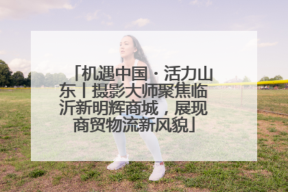 机遇中国・活力山东丨摄影大师聚焦临沂新明辉商城，展现商贸物流新风貌