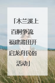 木兰溪上百舸争流 福建莆田开启龙舟民俗活动