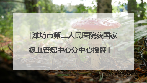 潍坊市第二人民医院获国家级血管瘤中心分中心授牌