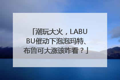 潮玩大火，LABUBU催动下泡泡玛特、布鲁可大涨该咋看？
