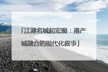 江湖名城起宏图：港产城融合的现代化叙事