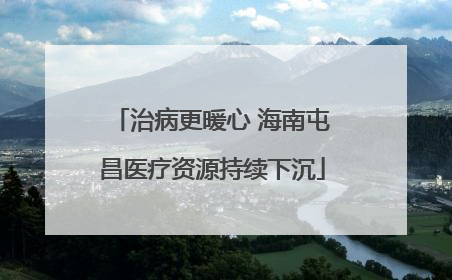 治病更暖心 海南屯昌医疗资源持续下沉