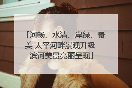 河畅、水清、岸绿、景美 太平河畔景观升级 滨河美景亮丽呈现