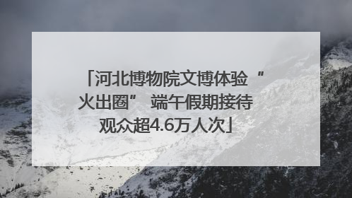 河北博物院文博体验“火出圈” 端午假期接待观众超4.6万人次