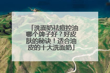 洗面奶祛痘控油哪个牌子好？好皮肤的秘诀！适合油皮的十大洗面奶