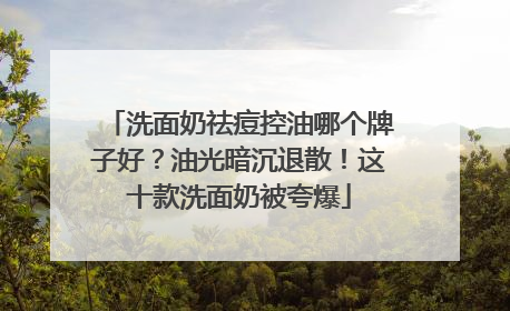 洗面奶祛痘控油哪个牌子好？油光暗沉退散！这十款洗面奶被夸爆