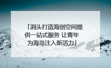 洞头打造海创空间提供一站式服务 让青年为海岛注入新活力