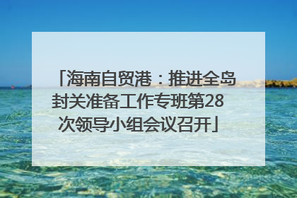 海南自贸港：推进全岛封关准备工作专班第28次领导小组会议召开