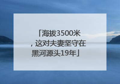 海拔3500米，这对夫妻坚守在黑河源头19年