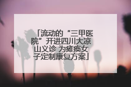 流动的“三甲医院”开进四川大凉山义诊 为瘫痪女子定制康复方案