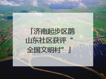 济南起步区鹊山东社区获评“全国文明村”