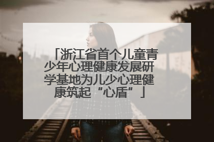 浙江省首个儿童青少年心理健康发展研学基地为儿少心理健康筑起“心盾”