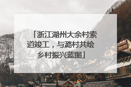 浙江湖州大余村索道竣工，与潞村共绘乡村振兴蓝图