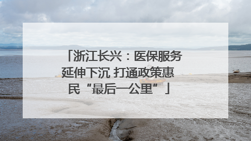 浙江长兴：医保服务延伸下沉 打通政策惠民“最后一公里”