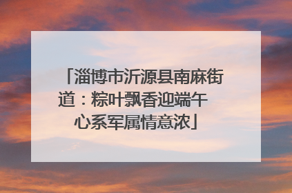 淄博市沂源县南麻街道：粽叶飘香迎端午 心系军属情意浓