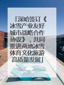 深哈签订《冰雪产业友好城市战略合作协议》，共同推进两地冰雪体育文化旅游高质量发展