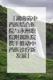 湖南省中西医结合医院与永州职院附属医院携手推动中西医诊疗新发展