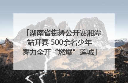 湖南省街舞公开赛湘潭站开赛 500余名少年舞力全开“燃爆”莲城
