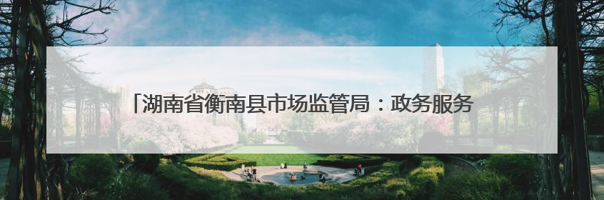 湖南省衡南县市场监管局：政务服务“加速度” 消费维权“暖民心”