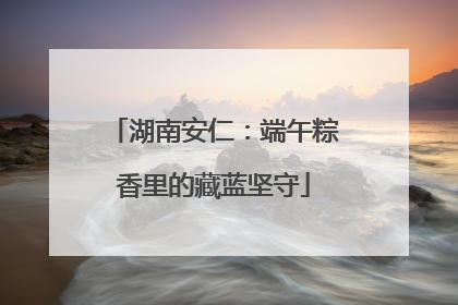 湖南安仁：端午粽香里的藏蓝坚守