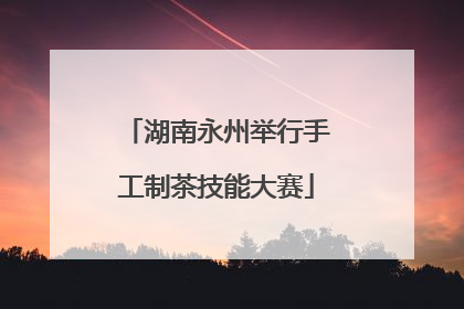 湖南永州举行手工制茶技能大赛
