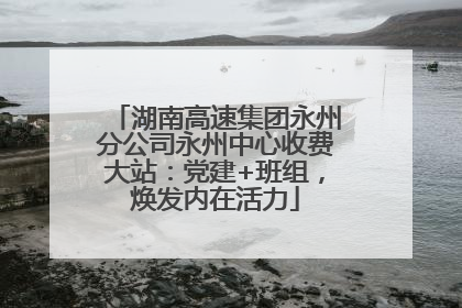 湖南高速集团永州分公司永州中心收费大站：党建+班组，焕发内在活力
