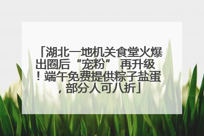 湖北一地机关食堂火爆出圈后“宠粉” 再升级！端午免费提供粽子盐蛋，部分人可八折