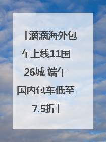 滴滴海外包车上线11国26城 端午国内包车低至7.5折
