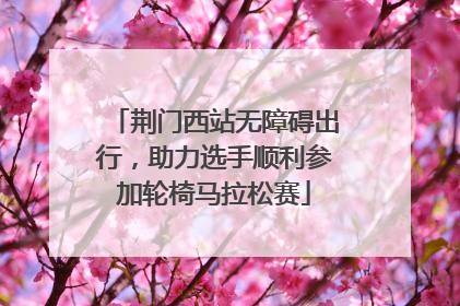 荆门西站无障碍出行，助力选手顺利参加轮椅马拉松赛
