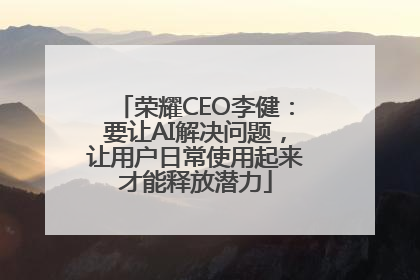 荣耀CEO李健：要让AI解决问题，让用户日常使用起来才能释放潜力