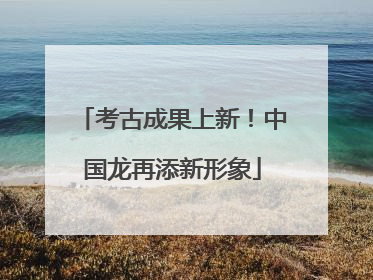 考古成果上新！中国龙再添新形象