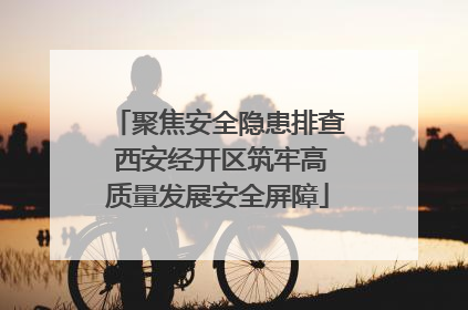聚焦安全隐患排查 西安经开区筑牢高质量发展安全屏障