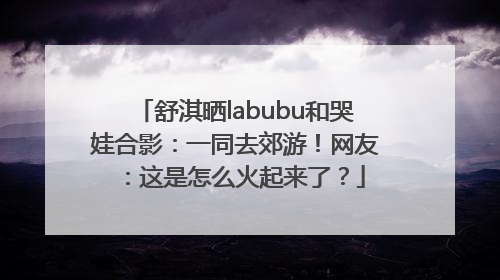 舒淇晒labubu和哭娃合影：一同去郊游！网友：这是怎么火起来了？